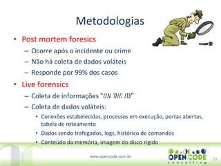 Metodologias Post mortem foresics Ocorre após o incidente ou crime Não há coleta de dados voláteis Responde por 99% dos casos Live forensics Coleta de informações  “ on the fly ” Coleta de dados voláteis: Conexões estabelecidas, processos em execução, portas abertas, tabela de roteamento Dados sendo trafegados, logs, histórico de comandos Conteúdo da memória, imagem do disco rígido 13 