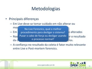 Metodologias Principais diferenças Em Live deve-se tomar cuidado em não alterar ou modificar os dados Em Live comandos do sistema podem ter sido alterados Rootkits podem ter sido instalados e mascarar o resultado da coleta: Gerar dados errados ou omitir outros. A confiança no resultado da coleta é fator muito relevante entre Live e Post-mortem forensics. 14 Na Live Foresnics, qual o melhor procedimento para desligar o sistema? Puxar o cabo de força ou desligar usando o processo normal? 