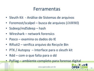 Ferramentas Sleuth Kit  - Análise de Sistemas de arquivos Foremost/scalpel – busca de arquivos ( carving ) Ssdeep/md5deep – hash Wireshark – network forensics Pasco – examina os dados do IE Rifiuti2 – verifica arquivo do Recycle Bin PTK / Autopsy  – Interface para o sleuth kit Rdd – com o que falta para o dd PyFlag – ambiente completo para forense digital 16 