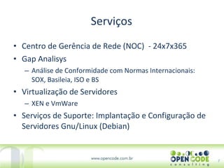 Serviços Centro de Gerência de Rede (NOC)  - 24x7x365 Gap Analisys Análise de Conformidade com Normas Internacionais: SOX, Basileia, ISO e BS  Virtualização de Servidores XEN e VmWare Serviços de Suporte: Implantação e Configuração de Servidores Gnu/Linux (Debian) 7 