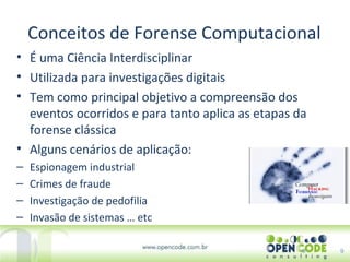 Conceitos de Forense Computacional 9 É uma Ciência Interdisciplinar Utilizada para investigações digitais Tem como principal objetivo a compreensão dos eventos ocorridos e para tanto aplica as etapas da forense clássica Alguns cenários de aplicação: Espionagem industrial Crimes de fraude Investigação de pedofilia Invasão de sistemas … etc 