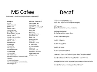 MS Cofee                                                        Decaf
Computer Online Forensic Evidence Extractor

arp.exe ‐a                                                   Contaminate MAC Addresses:
                                    netdom.exe query DC
at.exe                                                       Spoof MAC addresses of network adapters
                                    netstat.exe ‐ao
autorunsc.exe                       netstat.exe ‐no
getmac.exe                                                   Kill Processes:
                                    openfiles.exe /query/v
handle.exe ‐a                                                Quick shutdown of running processes
                                    psfile.exe
hostname.exe                        pslist.exe
ipconfig.exe /all                                            Shutdown Computer:
                                    pslist.exe ‐t
msinfo32.exe /report                                         On the fly machine power down
                                    psloggedon.exe
nbtstat.exe ‐n                      psservice.exe
nbtstat.exe ‐A 127.0.0.1                                     Disable network adapters
                                    pstat.exe
nbtstat.exe ‐S                      psuptime.exe
nbtstat.exe ‐c                                               Disable USB ports
                                    quser.exe
net.exe share                       route.exe print
net.exe use                                                  Disable Floppy drive
                                    sc.exe query
net.exe file                        sc.exe queryex
net.exe user                                                 Disable CD-ROM
                                    sclist.exe
net.exe accounts                    showgrps.exe
net.exe view                                                 Disable Serial/Printer Ports
                                    srvcheck 127.0.0.1
net.exe start                       tasklist.exe /svc
net.exe Session                                              Erase Data: Quick file/folder removal (Basic Windows delete)
                                    whoami.exe
net.exe localgroup administrators
/domain                                                      Clear Event Viewer: Remove logs from the Event Viewer
net.exe localgroup
net.exe localgroup administrators                            Remove Torrent Clients: Removes Azureus and BitTorrent clients
net.exe group
                                                             Clear Cache: Remove cookies, cache, and history
 