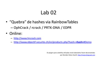 Lab 02
• “Quebra” de hashes via RainbowTables
  – OphCrack / rcrack / PRTK-DNA / EDPR
• Online:
  – http://www.lmcrack.com
  – http://www.objectif-securite.ch/en/products.php?hash=<hash>#Demo


                               Os plugins para volatility utilizados neste laboratório foram desenvolvidos
                                                   por Brendan Dolan-Gavitt: http://moyix.blogspot.com
 