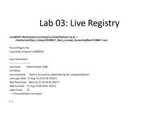 Lab 03: Live Registry
root@SIFT-Workstation:/usr/local/src/volatility# perl rip.pl -r
    /media/usb/fdpro_dump/20100817_fdpro_acmexp_dump.bin@0xe17c9888 -f sam

Parsed Plugins file.
Launching samparse v.20080415

User Information
-------------------------
Username            : Administrator [500]
Full Name         :
User Comment : Built-in account for administering the computer/domain
Last Login Date : Fri Aug 13 21:47:26 2010 Z
Pwd Reset Date : Wed Jun 27 22:54:58 2007 Z
Pwd Fail Date : Fri Aug 13 00:59:01 2010 Z
Login Count : 55
 --> Password does not expire

(...)
 