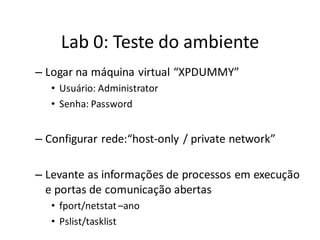 Lab 0: Teste do ambiente
– Logar na máquina virtual “XPDUMMY”
   • Usuário: Administrator
   • Senha: Password


– Configurar rede:“host-only / private network”

– Levante as informações de processos em execução
  e portas de comunicação abertas
   • fport/netstat –ano
   • Pslist/tasklist
 