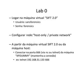 Lab 0
– Logar na máquina virtual “SIFT 2.0”
   • Usuário: sansforensics
   • Senha: forensics


– Configurar rede:“host-only / private network”

– A partir da máquina virtual SIFT 2.0 ou da
  máquina host:
   • Conectar na porta 666 (via nc ou telnet) da máquina
     “XPDUMMY” (mantenha a conexão)
   • ex: telnet 192.168.31.133 666
 