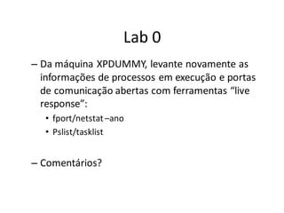 Lab 0
– Da máquina XPDUMMY, levante novamente as
  informações de processos em execução e portas
  de comunicação abertas com ferramentas “live
  response”:
  • fport/netstat –ano
  • Pslist/tasklist


– Comentários?
 