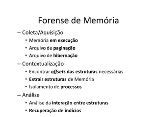 Forense de Memória
– Coleta/Aquisição
   • Memória em execução
   • Arquivo de paginação
   • Arquivo de hibernação
– Contextualização
   • Encontrar offsets das estruturas necessárias
   • Extrair estruturas de Memória
   • Isolamento de processos
– Análise
   • Análise da interação entre estruturas
   • Recuperação de indícios
 