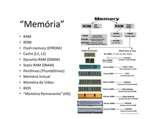 “Memória”
•   RAM
•   ROM
•   Flash memory (EPROM)
•   Cache (L1, L2)
•   Dynamic RAM (DRAM)
•   Static RAM (SRAM)
•   PenDrives (ThumbDrives)
•   Memória Virtual
•   Memória de Vídeo
•   BIOS
•   “Memória Permanente” (HD)
 