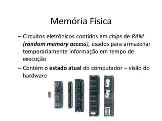 Memória Física
– Circuitos eletrônicos contidos em chips de RAM
  (random memory access), usados para armazenar
  temporariamente informação em tempo de
  execução
– Contém o estado atual do computador – visão do
  hardware
 