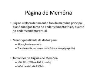 Página de Memória
• Página = bloco de tamanho fixo da memória principal
  que é contíguo tanto no endereçamento físico, quanto
  no endereçamento virtual

• Menor quantidade de dados para:
   – Alocação de memória
   – Transferência entre memória física e swap (pagefile)


• Tamanhos de Páginas de Memória
   – x86: 4Kb (2Mb se PAE é usado)
   – IA64: de 4kb até 256Mb
 