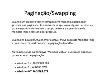 Paginação/Swapping
– Quando um processo vai ser carregado em memória, o paginador
  gerencia que páginas serão usadas e leva apenas as páginas necessárias
  para a memória, diminuindo o tempo de troca e a quantidade de
  memória física necessária por processo.

– Quando há pouca RAM, a memória virtual move dados da memória física
  a um espaço chamado arquivo de paginação (lentidão).


– Na nomenclatura do Windows “Memória Virtual” é o espaço disponível
  para o arquivo de paginação:

    » Windows 3.x: 386SPART.PAR
    » Windows 9x: WIN386.SWP
    » Windows NT: PAGEFILE.SYS
 