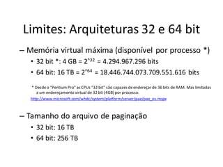 Limites: Arquiteturas 32 e 64 bit
– Memória virtual máxima (disponível por processo *)
   • 32 bit *: 4 GB = 2^32 = 4.294.967.296 bits
   • 64 bit: 16 TB = 2^64 = 18.446.744.073.709.551.616 bits
   * Desde o “Pentium Pro” as CPUs “32 bit” são capazes de endereçar de 36 bits de RAM. Mas limitadas
      a um endereçamento virtual de 32 bit (4GB) por processo.
   http://www.microsoft.com/whdc/system/platform/server/pae/pae_os.mspx



– Tamanho do arquivo de paginação
   • 32 bit: 16 TB
   • 64 bit: 256 TB
 