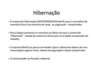 Hibernação
– O arquivo de hibernação (%SYSTEMDRIVE%hiberfil.sys) é o somatório da
  memória física e da memória de swap - ou paginação - comprimidos.


– Possui dados presentes na memória na última vez que o sistema foi
  “hibernado” - estado do sistema no disco para uma rápida recuperação do
  trabalho.


– O arquivo hiberfil.sys possui um header (que é sobrescrito depois de uma
  restauração), páginas livres, tabelas de paginação e dados comprimidos


– O sistema pode ser forçado a hibernar
 