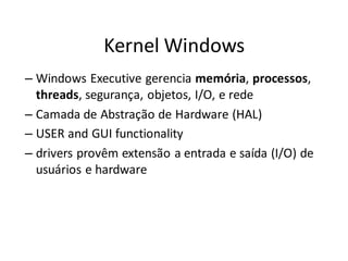 Kernel Windows
– Windows Executive gerencia memória, processos,
  threads, segurança, objetos, I/O, e rede
– Camada de Abstração de Hardware (HAL)
– USER and GUI functionality
– drivers provêm extensão a entrada e saída (I/O) de
  usuários e hardware
 