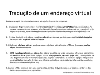 Tradução de um endereço virtual
As etapas a seguir são executadas durante a tradução de um endereço virtual:

1. O hardware de gerenciamento de memória localiza o diretório de página (PDE) para o processo atual. Na
    troca de contexto de cada processo, o hardware é informado quanto ao endereço de um novo diretório da
    página de processo, normalmente pelo sistema operacional definindo um registrador especial da CPU.

2. O índice do diretório de página é usado para localizar a entrada que descreve o local da tabela de página
    necessário para mapear o endereço virtual.

3. O índice da tabela de página é usado para que a tabela de página localize a PTE que descreve o local da
    página virtual em questão.

4.   A PTE é usada para localizar a página. Se a página for válida, ela terá o número ou o frame da página física
     (na memória física) que contém a página virtual. Se a página não for válida (page fault), o manipulador de
     falta do gerenciamento de memória localizará a página e tentará torná-la válida. Se a página não puder se
     tornar válida (por exemplo, devido a uma falha na proteção), o manipulador de falta gerará uma violação
     de acesso ou uma verificação de bug.

5. Quando a PTE é apontada para uma página válida, o índice de byte é usado para localizar o endereço dos
     dados desejados dentro da página física.
                                                                         SOLOMON, Da vi d A. Desvendando o Windows NT. 2ª edição
 