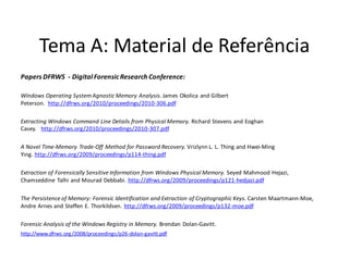 Tema A: Material de Referência
Papers DFRWS - Digital Forensic Research Conference:

Windows Operating System Agnostic Memory Analysis. James Okolica and Gilbert
Peterson. http://dfrws.org/2010/proceedings/2010-306.pdf

Extracting Windows Command Line Details from Physical Memory. Richard Stevens and Eoghan
Casey. http://dfrws.org/2010/proceedings/2010-307.pdf

A Novel Time-Memory Trade-Off Method for Password Recovery. Vrizlynn L. L. Thing and Hwei-Ming
Ying. http://dfrws.org/2009/proceedings/p114-thing.pdf

Extraction of Forensically Sensitive Information from Windows Physical Memory. Seyed Mahmood Hejazi,
Chamseddine Talhi and Mourad Debbabi. http://dfrws.org/2009/proceedings/p121-hedjazi.pdf

The Persistence of Memory: Forensic Identification and Extraction of Cryptographic Keys. Carsten Maartmann-Moe,
Andre Arnes and Steffen E. Thorkildsen. http://dfrws.org/2009/proceedings/p132-moe.pdf

Forensic Analysis of the Windows Registry in Memory. Brendan Dolan-Gavitt.
http://www.dfrws.org/2008/proceedings/p26-dolan-gavitt.pdf
 