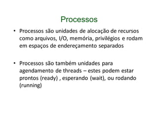 Processos
• Processos são unidades de alocação de recursos
  como arquivos, I/O, memória, privilégios e rodam
  em espaços de endereçamento separados

• Processos são também unidades para
  agendamento de threads – estes podem estar
  prontos (ready) , esperando (wait), ou rodando
  (running)
 