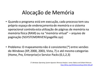 Alocação de Memória
• Quando o programa está em execução, cada processo tem seu
  próprio espaço de endereçamento de memória e o sistema
  operacional controla esta utilização de páginas de memória na
  memória física (RAM) ou na “memória virtual” – arquivo de
  paginação (%SYSTEMDRIVE%pagefile.sys)


• Problema: O mapeamento não é consistente (*) entre versões
  do Windows (XP, 2000, 2003, Vista, 7) e até mesmo categorias
  (Home, Pro, Enterprise) e Service Packs (0,1,2,3)

                  (*) Windows Operating System Agnostic Memory Analysis. James Okolica and Gilbert Peterson.
                                                            http://dfrws.org/2010/proceedings/2010-306.pdf
 