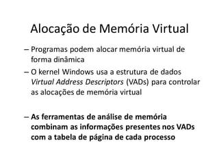 Alocação de Memória Virtual
– Programas podem alocar memória virtual de
  forma dinâmica
– O kernel Windows usa a estrutura de dados
  Virtual Address Descriptors (VADs) para controlar
  as alocações de memória virtual

– As ferramentas de análise de memória
  combinam as informações presentes nos VADs
  com a tabela de página de cada processo
 
