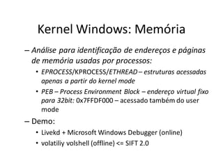 Kernel Windows: Memória
– Análise para identificação de endereços e páginas
  de memória usadas por processos:
   • EPROCESS/KPROCESS/ETHREAD – estruturas acessadas
     apenas a partir do kernel mode
   • PEB – Process Environment Block – endereço virtual fixo
     para 32bit: 0x7FFDF000 – acessado também do user
     mode
– Demo:
   • Livekd + Microsoft Windows Debugger (online)
   • volatiliy volshell (offline) <= SIFT 2.0
 