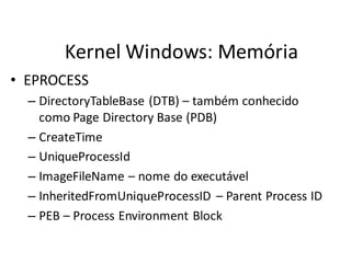 Kernel Windows: Memória
• EPROCESS
  – DirectoryTableBase (DTB) – também conhecido
    como Page Directory Base (PDB)
  – CreateTime
  – UniqueProcessId
  – ImageFileName – nome do executável
  – InheritedFromUniqueProcessID – Parent Process ID
  – PEB – Process Environment Block
 