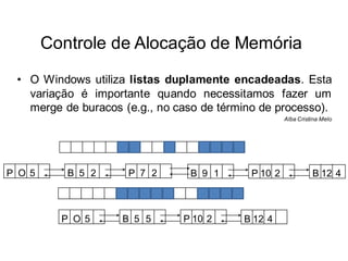Controle de Alocação de Memória
 • O Windows utiliza listas duplamente encadeadas. Esta
   variação é importante quando necessitamos fazer um
   merge de buracos (e.g., no caso de término de processo).
                                                     Alba Cristina Melo




P O 5      B 5 2     P 7 2      B 9 1       P 10 2             B 12 4



          P O 5     B 5 5      P 10 2     B 12 4
 