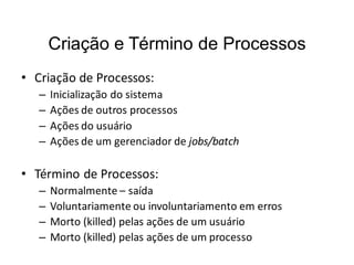 Criação e Término de Processos
• Criação de Processos:
   –   Inicialização do sistema
   –   Ações de outros processos
   –   Ações do usuário
   –   Ações de um gerenciador de jobs/batch

• Término de Processos:
   –   Normalmente – saída
   –   Voluntariamente ou involuntariamento em erros
   –   Morto (killed) pelas ações de um usuário
   –   Morto (killed) pelas ações de um processo
 