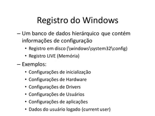 Registro do Windows
– Um banco de dados hierárquico que contém
  informações de configuração
  • Registro em disco (windowssystem32config)
  • Registro LIVE (Memória)
– Exemplos:
  •   Configurações de inicialização
  •   Configurações de Hardware
  •   Configurações de Drivers
  •   Configurações de Usuários
  •   Configurações de aplicações
  •   Dados do usuário logado (current user)
 