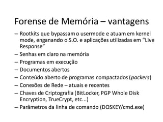 Forense de Memória – vantagens
– Rootkits que bypassam o usermode e atuam em kernel
  mode, enganando o S.O. e aplicações utilizadas em “Live
  Response”
– Senhas em claro na memória
– Programas em execução
– Documentos abertos
– Conteúdo aberto de programas compactados (packers)
– Conexões de Rede – atuais e recentes
– Chaves de Criptografia (BitLocker, PGP Whole Disk
  Encryption, TrueCrypt, etc...)
– Parâmetros da linha de comando (DOSKEY/cmd.exe)
 