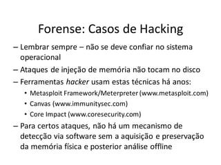 Forense: Casos de Hacking
– Lembrar sempre – não se deve confiar no sistema
  operacional
– Ataques de injeção de memória não tocam no disco
– Ferramentas hacker usam estas técnicas há anos:
   • Metasploit Framework/Meterpreter (www.metasploit.com)
   • Canvas (www.immunitysec.com)
   • Core Impact (www.coresecurity.com)
– Para certos ataques, não há um mecanismo de
  detecção via software sem a aquisição e preservação
  da memória física e posterior análise offline
 