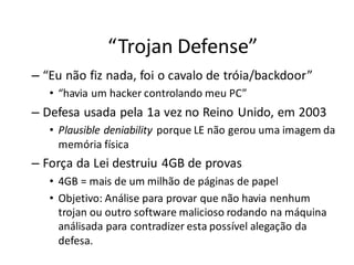 “Trojan Defense”
– “Eu não fiz nada, foi o cavalo de tróia/backdoor”
   • “havia um hacker controlando meu PC”
– Defesa usada pela 1a vez no Reino Unido, em 2003
   • Plausible deniability porque LE não gerou uma imagem da
     memória física
– Força da Lei destruiu 4GB de provas
   • 4GB = mais de um milhão de páginas de papel
   • Objetivo: Análise para provar que não havia nenhum
     trojan ou outro software malicioso rodando na máquina
     análisada para contradizer esta possível alegação da
     defesa.
 