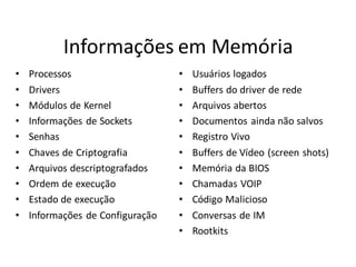 Informações em Memória
•   Processos                     •   Usuários logados
•   Drivers                       •   Buffers do driver de rede
•   Módulos de Kernel             •   Arquivos abertos
•   Informações de Sockets        •   Documentos ainda não salvos
•   Senhas                        •   Registro Vivo
•   Chaves de Criptografia        •   Buffers de Vídeo (screen shots)
•   Arquivos descriptografados    •   Memória da BIOS
•   Ordem de execução             •   Chamadas VOIP
•   Estado de execução            •   Código Malicioso
•   Informações de Configuração   •   Conversas de IM
                                  •   Rootkits
 