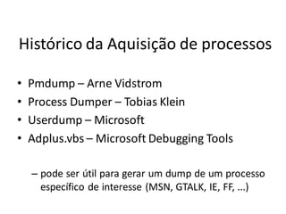 Histórico da Aquisição de processos

•   Pmdump – Arne Vidstrom
•   Process Dumper – Tobias Klein
•   Userdump – Microsoft
•   Adplus.vbs – Microsoft Debugging Tools

    – pode ser útil para gerar um dump de um processo
      específico de interesse (MSN, GTALK, IE, FF, ...)
 