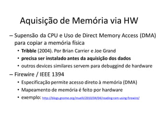 Aquisição de Memória via HW
– Supensão da CPU e Uso de Direct Memory Access (DMA)
  para copiar a memória física
   • Tribble (2004). Por Brian Carrier e Joe Grand
   • precisa ser instalado antes da aquisição dos dados
   • outros devices similares servem para debuggind de hardware
– Firewire / IEEE 1394
   • Especificação permite acesso direto à memória (DMA)
   • Mapeamento de memória é feito por hardware
   • exemplo: http://blogs.gnome.org/muelli/2010/04/04/reading-ram-using-firewire/
 