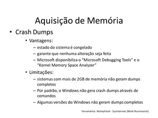Aquisição de Memória
• Crash Dumps
    • Vantagens:
       – estado do sistema é congelado
       – garante que nenhuma alteração seja feita
       – Microsoft disponibiliza o “Microsoft Debugging Tools” e o
         “Kernel Memory Space Analyzer”
    • Limitações:
       – sistemas com mais de 2GB de memória não geram dumps
         completos
       – Por padrão, o Windows não gera crash dumps através de
         comandos
       – Algumas versões do Windows não geram dumps completos
                                 Ferramenta: NotmyFault - Sysinternals (Mark Russinovich)
 