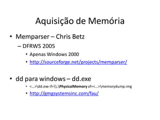 Aquisição de Memória
• Memparser – Chris Betz
  – DFRWS 2005
     • Apenas Windows 2000
     • http://sourceforge.net/projects/memparser/


• dd para windows – dd.exe
     • <…>dd.exe if=.PhysicalMemory of=<…>memorydump.img
     • http://gmgsystemsinc.com/fau/
 