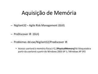 Aquisição de Memória
– Nigilant32 – Agile Risk Management (GUI)

– ProDiscover IR (GUI)

– Problemas dd.exe/Nigilant32/Prodiscover IR

   • Acesso userland à memória física (=.PhysicalMemory) foi bloqueado a
     partir da userland a partir do Windows 2003 SP 1 / Windows XP SP2
 