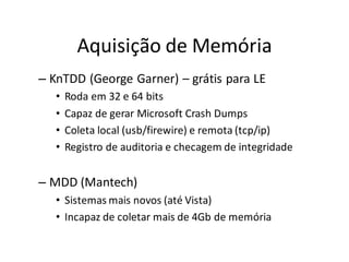 Aquisição de Memória
– KnTDD (George Garner) – grátis para LE
   •   Roda em 32 e 64 bits
   •   Capaz de gerar Microsoft Crash Dumps
   •   Coleta local (usb/firewire) e remota (tcp/ip)
   •   Registro de auditoria e checagem de integridade


– MDD (Mantech)
   • Sistemas mais novos (até Vista)
   • Incapaz de coletar mais de 4Gb de memória
 