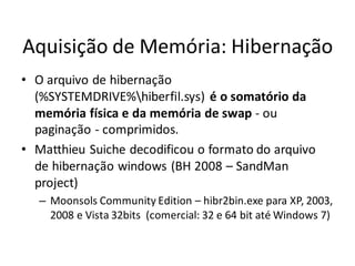 Aquisição de Memória: Hibernação
• O arquivo de hibernação
  (%SYSTEMDRIVE%hiberfil.sys) é o somatório da
  memória física e da memória de swap - ou
  paginação - comprimidos.
• Matthieu Suiche decodificou o formato do arquivo
  de hibernação windows (BH 2008 – SandMan
  project)
   – Moonsols Community Edition – hibr2bin.exe para XP, 2003,
     2008 e Vista 32bits (comercial: 32 e 64 bit até Windows 7)
 