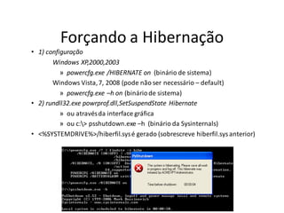 Forçando a Hibernação
• 1) configuração
       Windows XP,2000,2003
          » powercfg.exe /HIBERNATE on (binário de sistema)
       Windows Vista, 7, 2008 (pode não ser necessário – default)
          » powercfg.exe –h on (binário de sistema)
• 2) rundll32.exe powrprof.dll,SetSuspendState Hibernate
          » ou através da interface gráfica
          » ou c:> psshutdown.exe –h (binário da Sysinternals)
• <%SYSTEMDRIVE%>/hiberfil.sys é gerado (sobrescreve hiberfil.sys anterior)
 