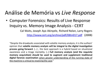 Análise de Memória vs Live Response
• Computer Forensics: Results of Live Response
  Inquiry vs. Memory Image Analysis - CERT
            Cal Waits, Joseph Ayo Akinyele, Richard Nolan, Larry Rogers
                 http://www.cert.org/archive/pdf/08tn017.pdf (2008)

  “Despite the drawbacks associated with volatile memory analysis, it is the authors’
  opinion that volatile memory analysis will be integral to the digital investigation
  process going forward. (…) , the best approach is a hybrid based on situational
  awareness and a triage mentality. (..) Full memory analysis (and the requisite
  memory acquisition) should be used to augment and supplement traditional
  digital forensic examination when greater understanding of the running state of
  the machine is critical to resolving the case.”
 