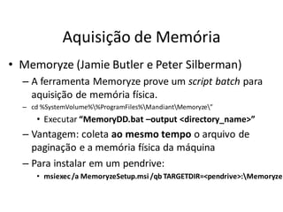 Aquisição de Memória
• Memoryze (Jamie Butler e Peter Silberman)
  – A ferramenta Memoryze prove um script batch para
    aquisição de memória física.
  – cd %SystemVolume%%ProgramFiles%MandiantMemoryze”
      • Executar “MemoryDD.bat –output <directory_name>”
  – Vantagem: coleta ao mesmo tempo o arquivo de
    paginação e a memória física da máquina
  – Para instalar em um pendrive:
      • msiexec /a MemoryzeSetup.msi /qb TARGETDIR=<pendrive>:Memoryze
 