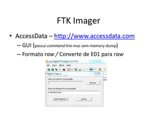 FTK Imager
• AccessData – http://www.accessdata.com
  – GUI (possui command line mas sem memory dump)
  – Formato raw / Converte de E01 para raw
 