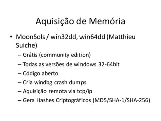 Aquisição de Memória
• MoonSols / win32dd, win64dd (Matthieu
  Suiche)
  – Grátis (community edition)
  – Todas as versões de windows 32-64bit
  – Código aberto
  – Cria windbg crash dumps
  – Aquisição remota via tcp/ip
  – Gera Hashes Criptográficos (MD5/SHA-1/SHA-256)
 