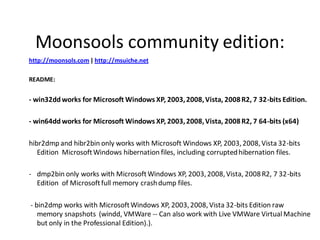 Moonsools community edition:
http://moonsols.com | http://msuiche.net

README:


- win32dd works for Microsoft Windows XP, 2003, 2008, Vista, 2008 R2, 7 32-bits Edition.

- win64dd works for Microsoft Windows XP, 2003, 2008, Vista, 2008 R2, 7 64-bits (x64)

hibr2dmp and hibr2bin only works with Microsoft Windows XP, 2003, 2008, Vista 32-bits
   Edition Microsoft Windows hibernation files, including corrupted hibernation files.

- dmp2bin only works with Microsoft Windows XP, 2003, 2008, Vista, 2008 R2, 7 32-bits
  Edition of Microsoft full memory crash dump files.

- bin2dmp works with Microsoft Windows XP, 2003, 2008, Vista 32-bits Edition raw
   memory snapshots (windd, VMWare -- Can also work with Live VMWare Virtual Machine
   but only in the Professional Edition).).
 