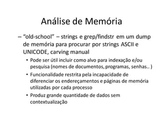 Análise de Memória
– “old-school” – strings e grep/findstr em um dump
  de memória para procurar por strings ASCII e
  UNICODE, carving manual
   • Pode ser útil incluir como alvo para indexação e/ou
     pesquisa (nomes de documentos, programas, senhas.. )
   • Funcionalidade restrita pela incapacidade de
     diferenciar os endereçamentos e páginas de memória
     utilizadas por cada processo
   • Produz grande quantidade de dados sem
     contextualização
 