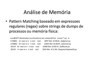 Análise de Memória
• Pattern Matching baseado em expressoes
  regulares (regex) sobre strings de dumps de
  processos ou memória física:
  root@SIFT-Workstation:/usr/local/src/ram-analysis# find . -iname '*.py' -ls
  1728861 12 -rwxr-xr-x 1 root root        8497 Mar 16 00:05 ./pdgmail.py
  1728862 16 -rwxr-xr-x 1 root root        12645 Mar 16 00:05 ./pdymail.py
   82129 16 -rwxr-xr-x 1 root root       16288 Mar 16 00:14 ./pdfbook.py
   82133 4 -rwxr-xr-x 1 root root        3014 Mar 8 11:38 ./skypeex/skypeex26.py
 