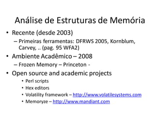 Análise de Estruturas de Memória
• Recente (desde 2003)
  – Primeiras ferramentas: DFRWS 2005, Kornblum,
    Carvey, .. (pag. 95 WFA2)
• Ambiente Acadêmico – 2008
  – Frozen Memory – Princeton -
• Open source and academic projects
     •   Perl scripts
     •   Hex editors
     •   Volatility framework – http://www.volatilesystems.com
     •   Memoryze – http://www.mandiant.com
 