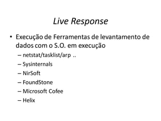 Live Response
• Execução de Ferramentas de levantamento de
  dados com o S.O. em execução
  – netstat/tasklist/arp ..
  – Sysinternals
  – NirSoft
  – FoundStone
  – Microsoft Cofee
  – Helix
 